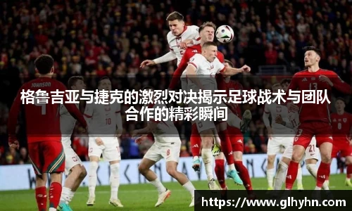 格鲁吉亚与捷克的激烈对决揭示足球战术与团队合作的精彩瞬间