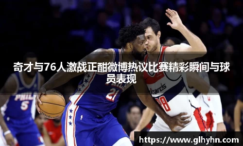 奇才与76人激战正酣微博热议比赛精彩瞬间与球员表现
