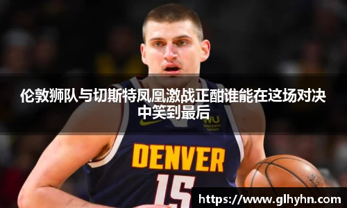伦敦狮队与切斯特凤凰激战正酣谁能在这场对决中笑到最后